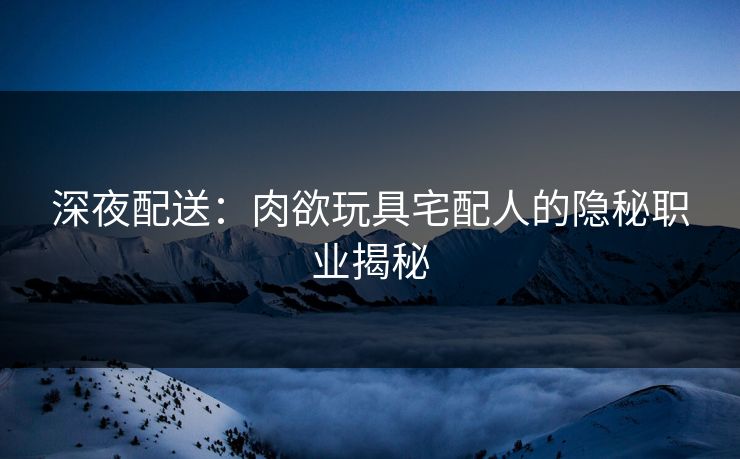 深夜配送：肉欲玩具宅配人的隐秘职业揭秘