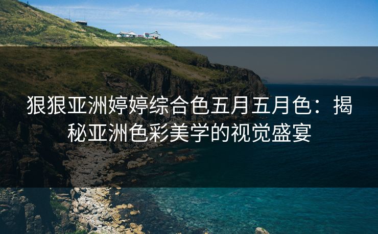 狠狠亚洲婷婷综合色五月五月色：揭秘亚洲色彩美学的视觉盛宴