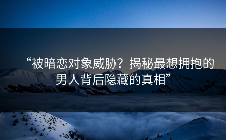 “被暗恋对象威胁？揭秘最想拥抱的男人背后隐藏的真相”