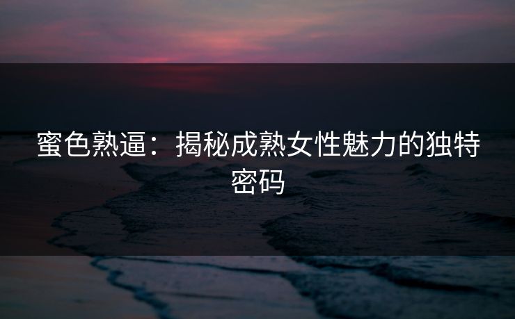蜜色熟逼：揭秘成熟女性魅力的独特密码