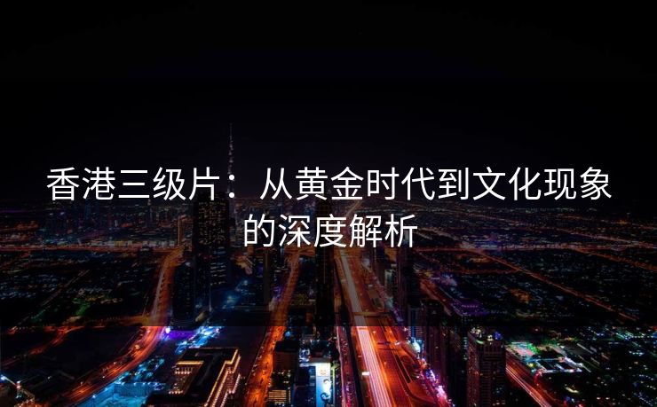 香港三级片：从黄金时代到文化现象的深度解析