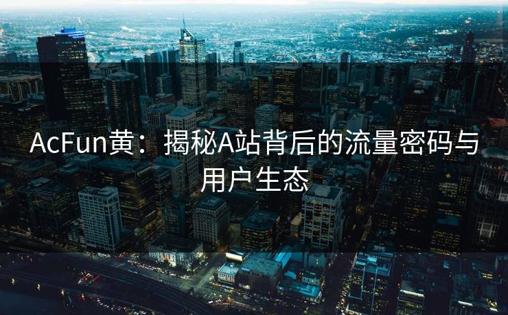 AcFun黄：揭秘A站背后的流量密码与用户生态