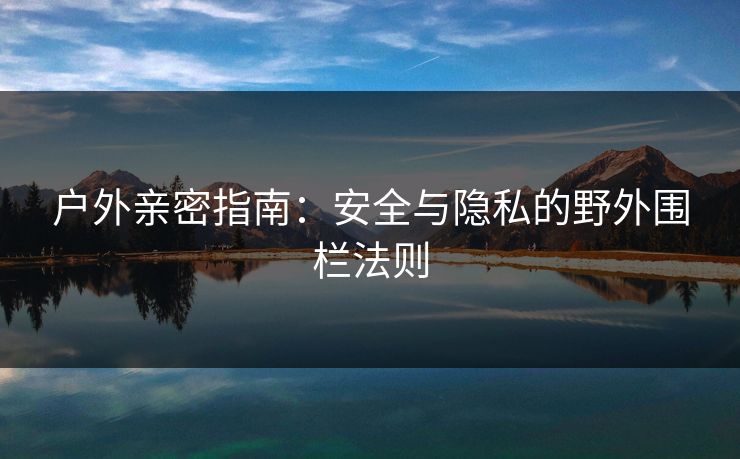 户外亲密指南:安全与隐私的野外围栏法则 户外亲密指南:安全与隐私的野外围栏法则
