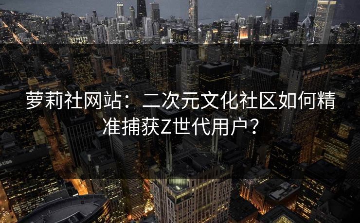 萝莉社网站：二次元文化社区如何精准捕获Z世代用户？