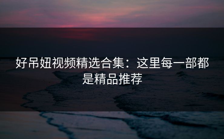 好吊妞视频精选合集：这里每一部都是精品推荐  第1张