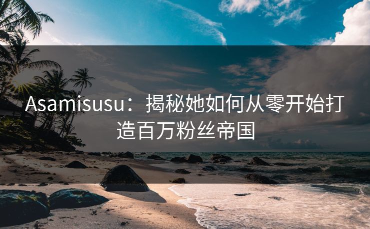 Asamisusu：揭秘她如何从零开始打造百万粉丝帝国