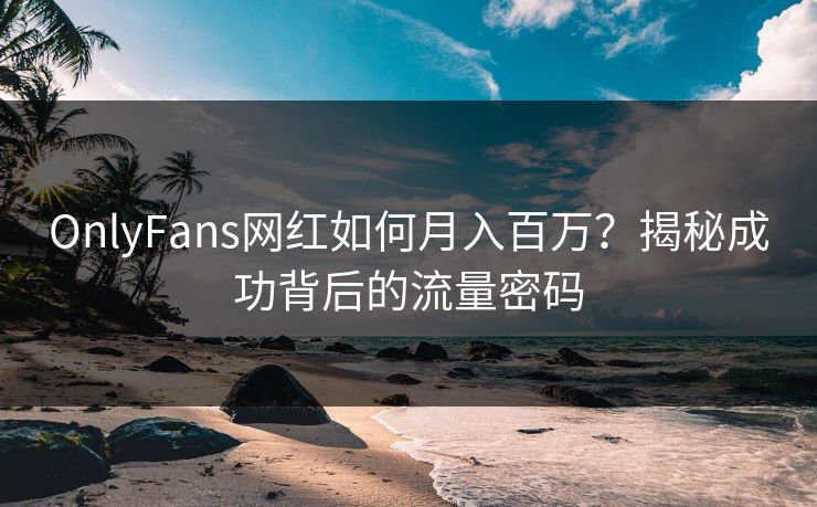OnlyFans网红如何月入百万？揭秘成功背后的流量密码