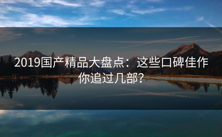 2019国产精品大盘点：这些口碑佳作你追过几部？